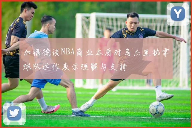 加福德谈NBA商业本质对乌杰里执掌球队运作表示理解与支持