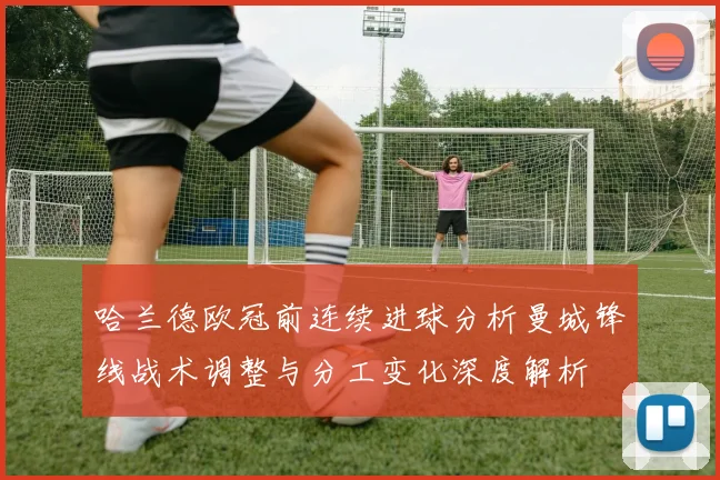 哈兰德欧冠前连续进球分析曼城锋线战术调整与分工变化深度解析