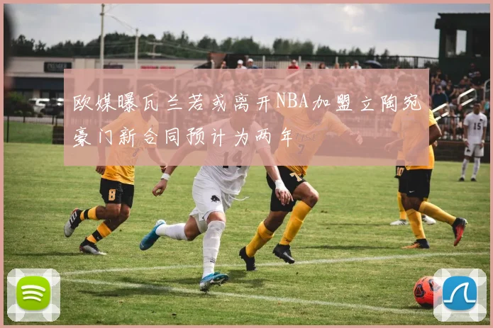 欧媒曝瓦兰若或离开NBA加盟立陶宛豪门新合同预计为两年