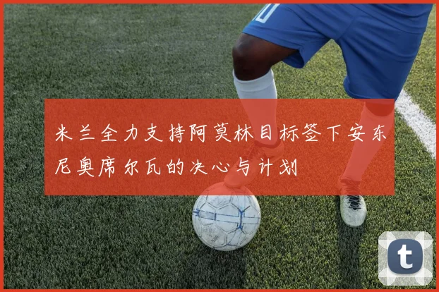 米兰全力支持阿莫林目标签下安东尼奥席尔瓦的决心与计划