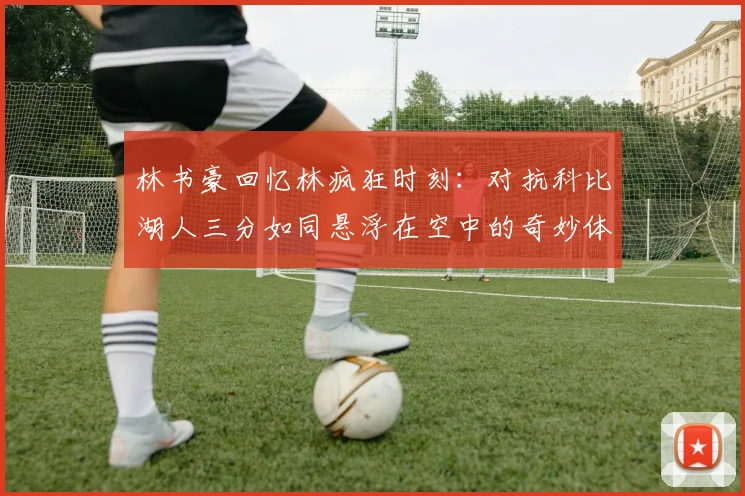 林书豪回忆林疯狂时刻：对抗科比湖人三分如同悬浮在空中的奇妙体验