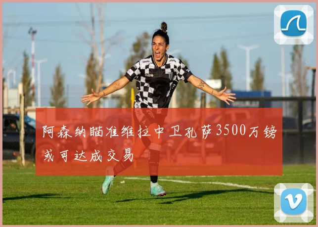 阿森纳瞄准维拉中卫孔萨3500万镑或可达成交易