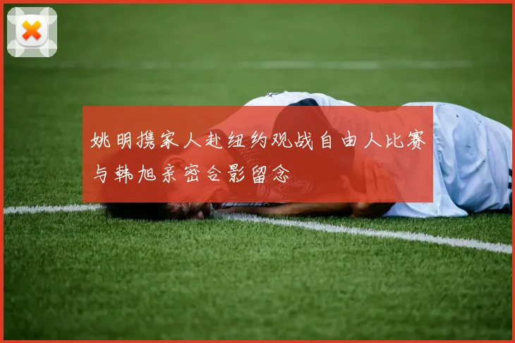 姚明携家人赴纽约观战自由人比赛与韩旭亲密合影留念