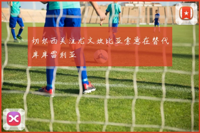 切尔西关注尤文坎比亚索意在替代库库雷利亚
