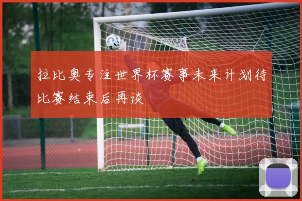 拉比奥专注世界杯赛事未来计划待比赛结束后再谈