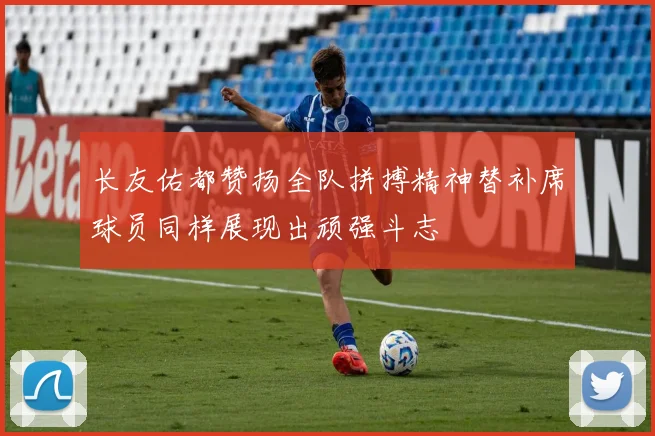 长友佑都赞扬全队拼搏精神替补席球员同样展现出顽强斗志