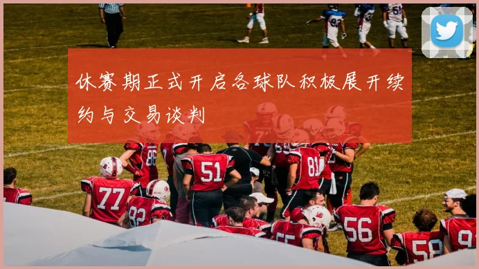休赛期正式开启各球队积极展开续约与交易谈判