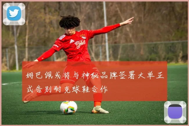 姆巴佩或将与神秘品牌签署大单正式告别耐克球鞋合作