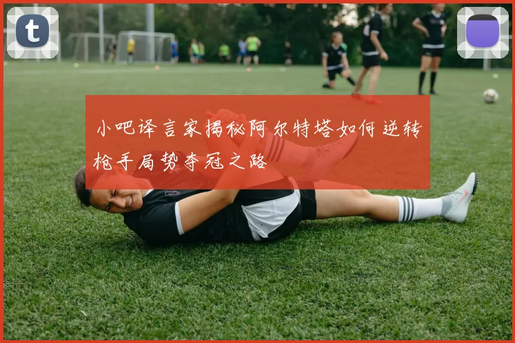 小吧译言家揭秘阿尔特塔如何逆转枪手局势夺冠之路