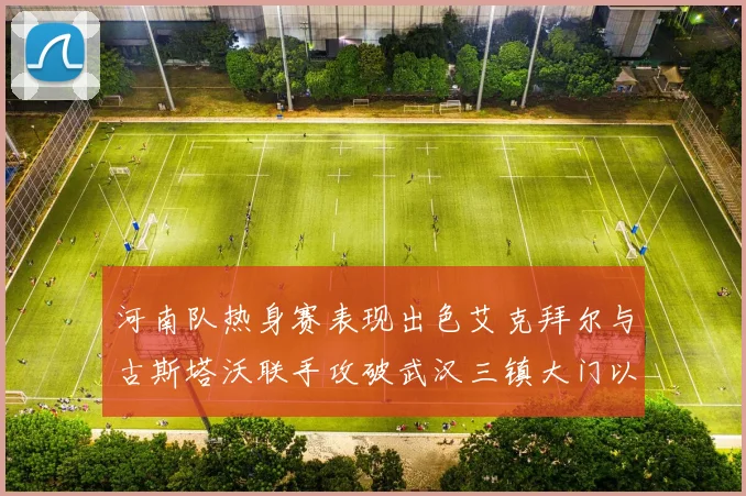 河南队热身赛表现出色艾克拜尔与古斯塔沃联手攻破武汉三镇大门以2-0获胜
