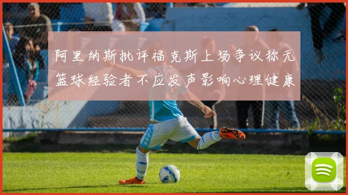 阿里纳斯批评福克斯上场争议称无篮球经验者不应发声影响心理健康