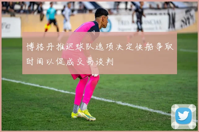 博格丹推迟球队选项决定快船争取时间以促成交易谈判