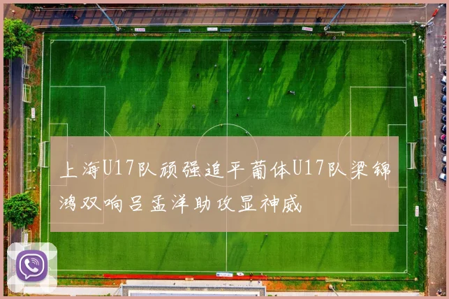 上海U17队顽强追平葡体U17队梁锦鸿双响吕孟洋助攻显神威