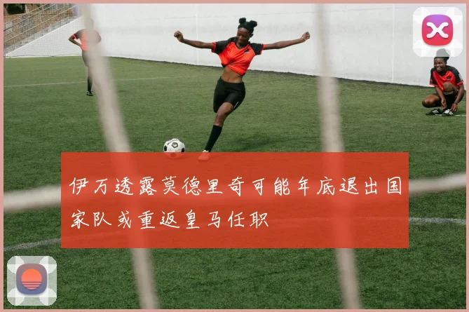 伊万透露莫德里奇可能年底退出国家队或重返皇马任职