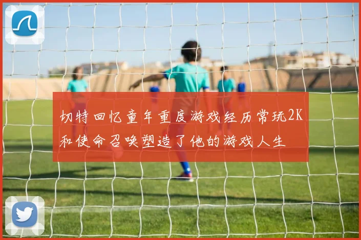 切特回忆童年重度游戏经历常玩2K和使命召唤塑造了他的游戏人生