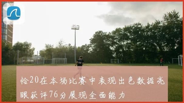 恰20在本场比赛中表现出色数据亮眼获评76分展现全面能力