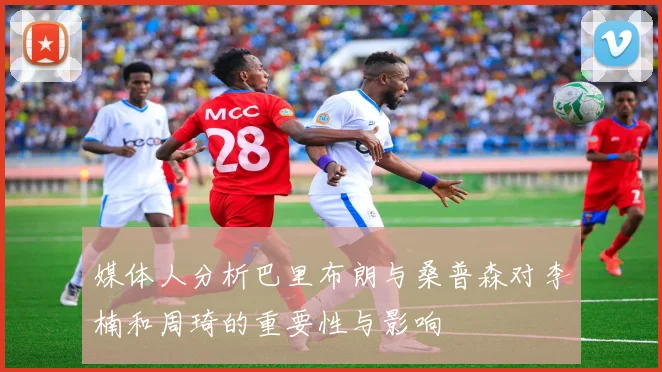 媒体人分析巴里布朗与桑普森对李楠和周琦的重要性与影响