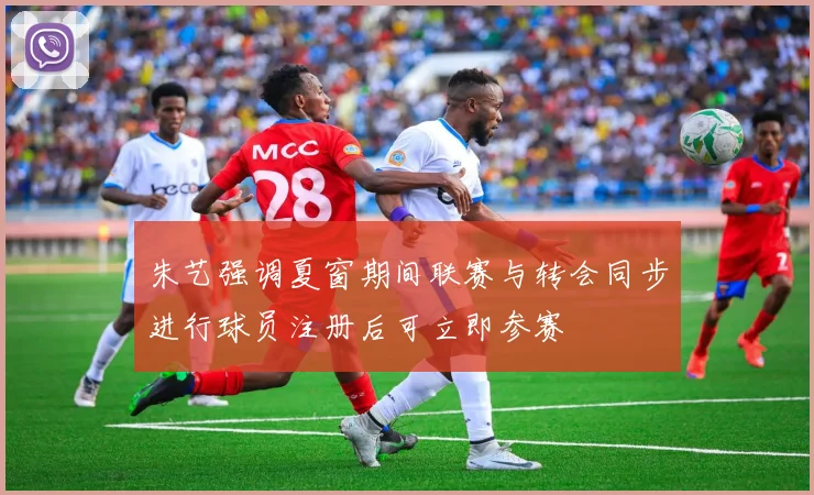 朱艺强调夏窗期间联赛与转会同步进行球员注册后可立即参赛