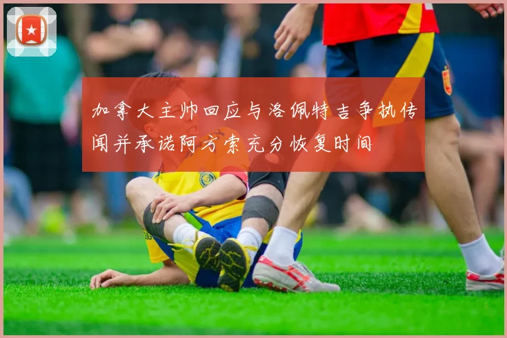 加拿大主帅回应与洛佩特吉争执传闻并承诺阿方索充分恢复时间