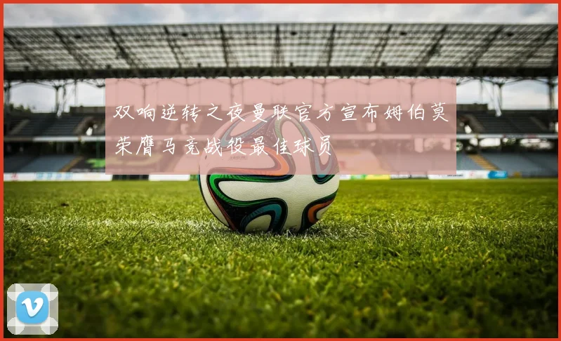 双响逆转之夜曼联官方宣布姆伯莫荣膺马竞战役最佳球员