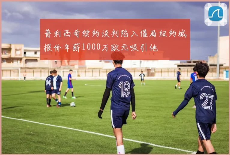 普利西奇续约谈判陷入僵局纽约城报价年薪1000万欧元吸引他