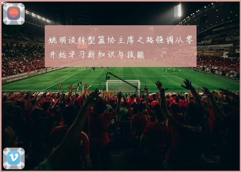姚明谈转型篮协主席之路强调从零开始学习新知识与技能