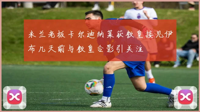 米兰老板卡尔迪纳莱获教皇接见伊布几天前与教皇合影引关注